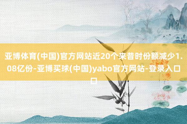 亚博体育(中国)官方网站近20个来昔时份额减少1.08亿份-亚博买球(中国)yabo官方网站-登录入口