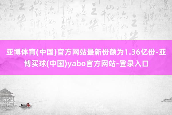 亚博体育(中国)官方网站最新份额为1.36亿份-亚博买球(中国)yabo官方网站-登录入口