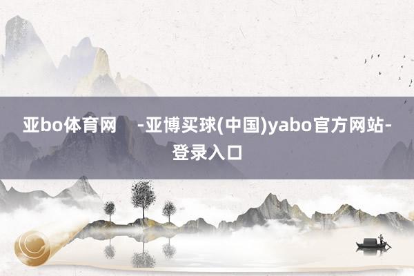 亚bo体育网    -亚博买球(中国)yabo官方网站-登录入口